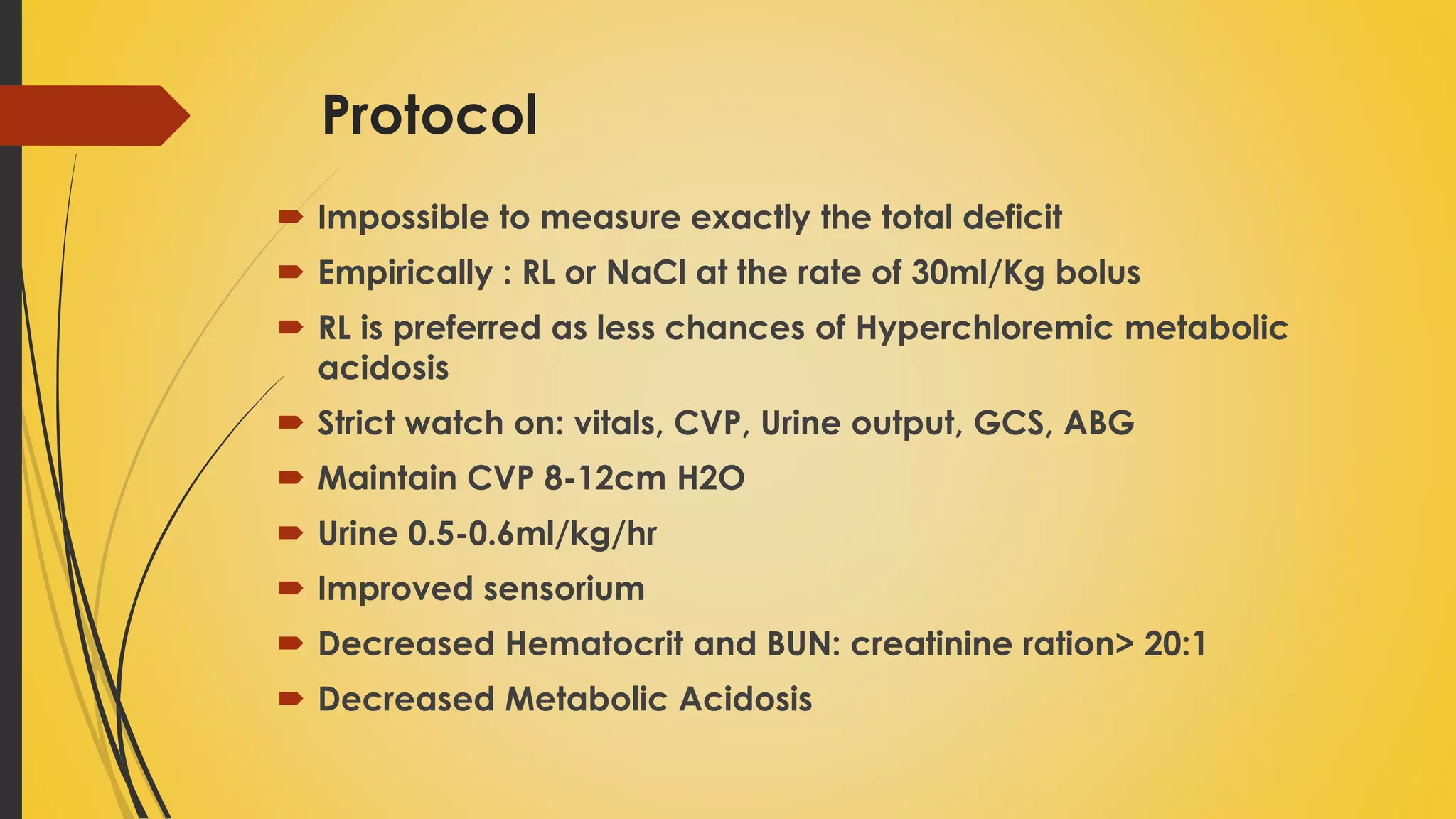 Protocol
 Impossible to measure exactly the total deficit
 Empirically : RL or NaCl at the rate of 30ml/Kg bolus
 RL is preferred as less chances of Hyperchloremic metabolic
acidosis
 Strict watch on: vitals, CVP, Urine output, GCS, ABG
 Maintain CVP 8-12cm H2O
 Urine 0.5-0.6ml/kg/hr
 Improved sensorium
 Decreased Hematocrit and BUN: creatinine ration> 20:1
 Decreased Metabolic Acidosis
 