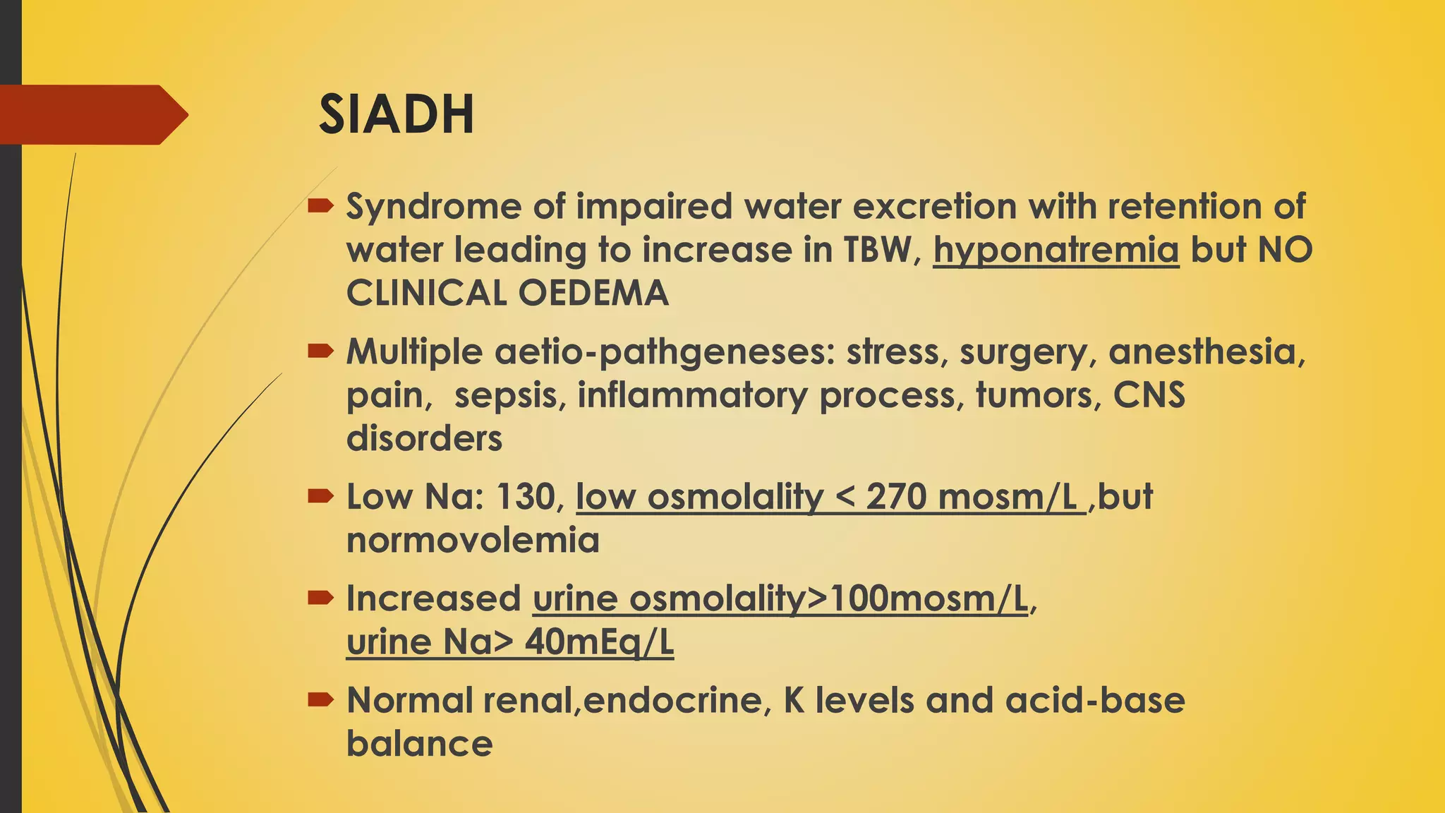 SIADH
 Syndrome of impaired water excretion with retention of
water leading to increase in TBW, hyponatremia but NO
CLINICAL OEDEMA
 Multiple aetio-pathgeneses: stress, surgery, anesthesia,
pain, sepsis, inflammatory process, tumors, CNS
disorders
 Low Na: 130, low osmolality < 270 mosm/L ,but
normovolemia
 Increased urine osmolality>100mosm/L,
urine Na> 40mEq/L
 Normal renal,endocrine, K levels and acid-base
balance
 