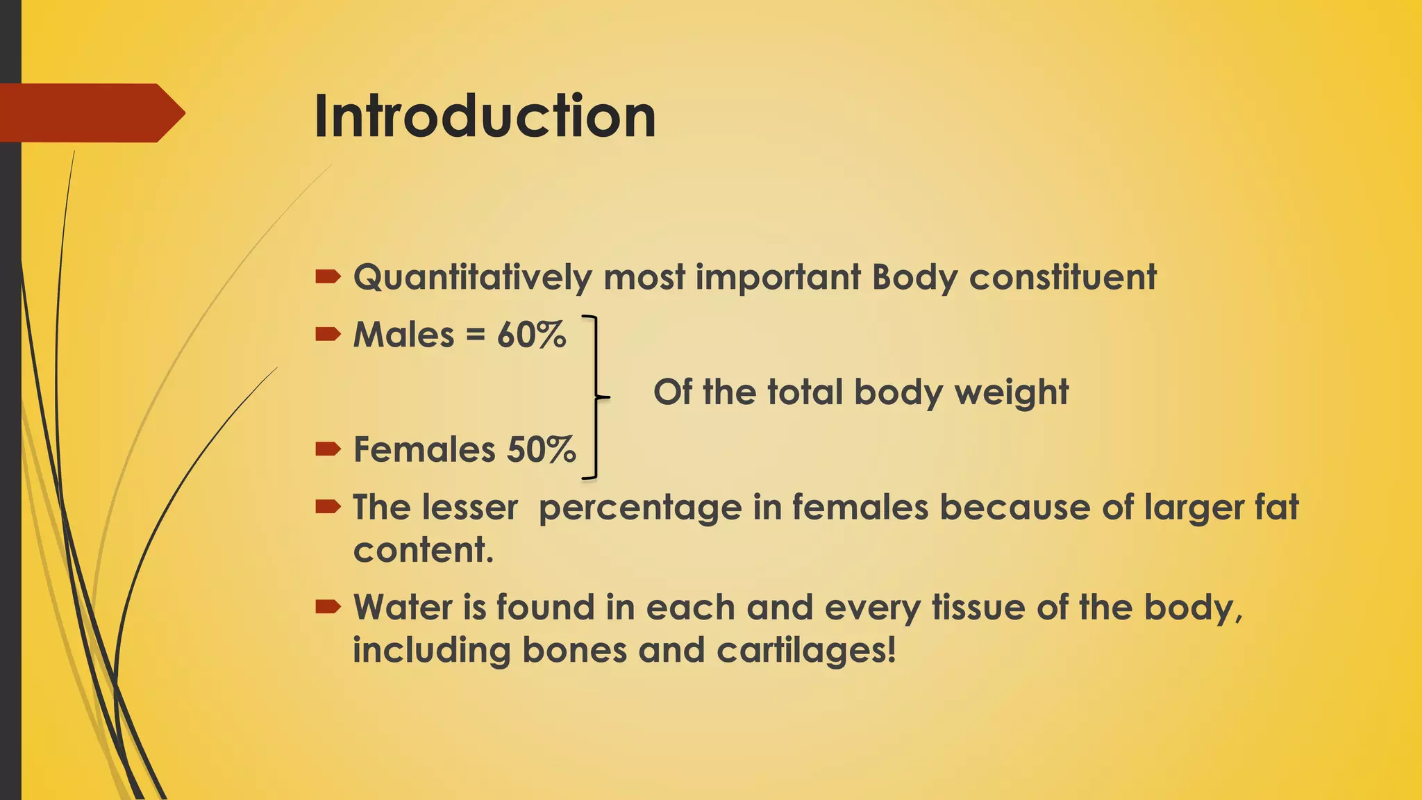 Introduction
 Quantitatively most important Body constituent
 Males = 60%
Of the total body weight
 Females 50%
 The lesser percentage in females because of larger fat
content.
 Water is found in each and every tissue of the body,
including bones and cartilages!
 