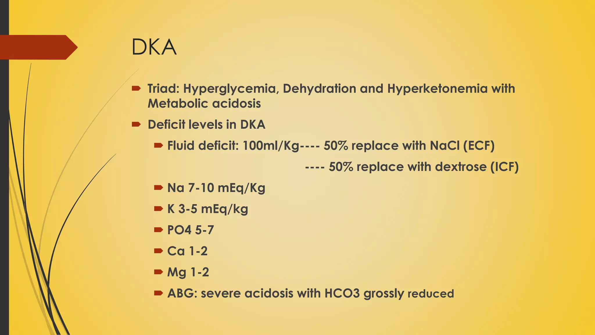 DKA
 Triad: Hyperglycemia, Dehydration and Hyperketonemia with
Metabolic acidosis
 Deficit levels in DKA
 Fluid deficit: 100ml/Kg---- 50% replace with NaCl (ECF)
---- 50% replace with dextrose (ICF)
 Na 7-10 mEq/Kg
 K 3-5 mEq/kg
 PO4 5-7
 Ca 1-2
 Mg 1-2
 ABG: severe acidosis with HCO3 grossly reduced
 