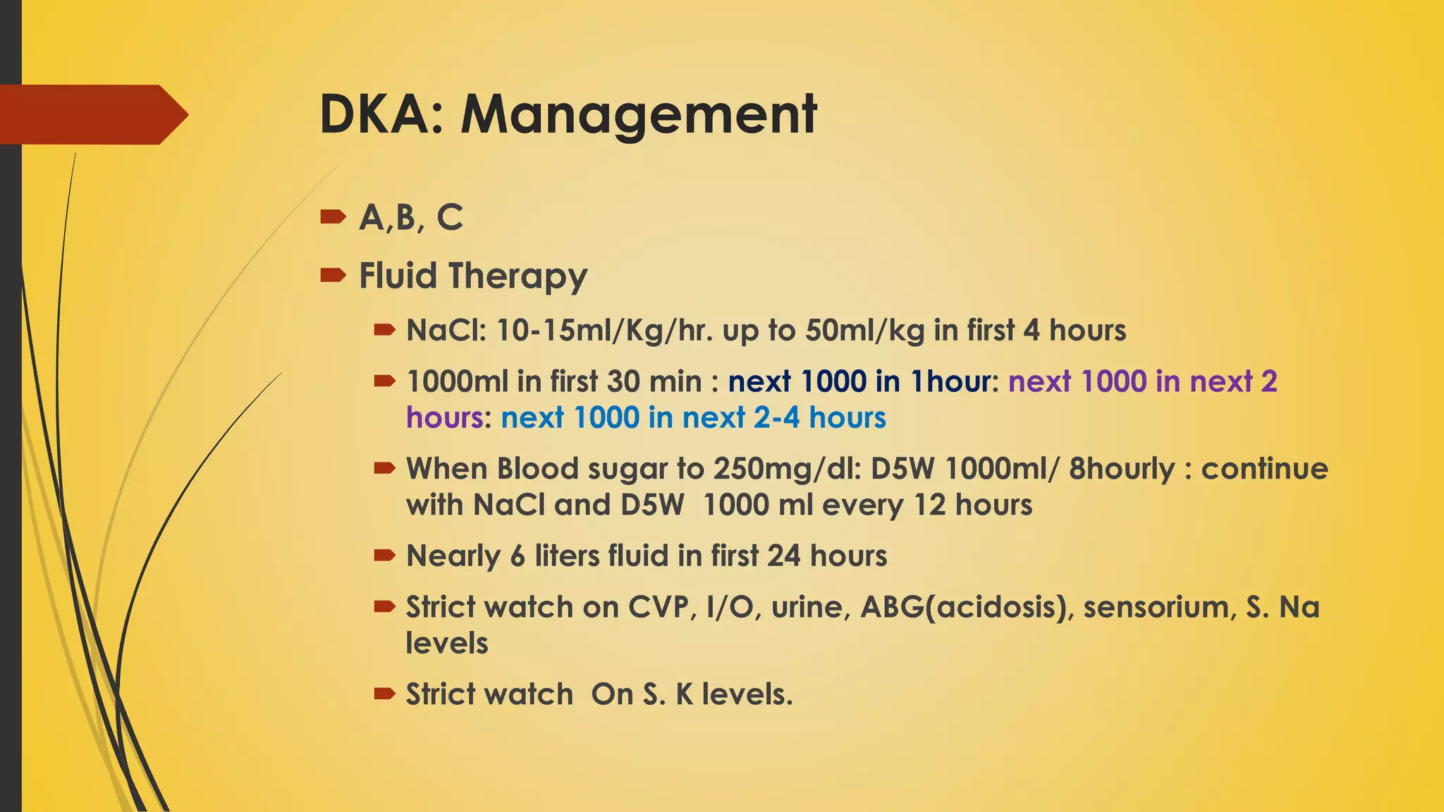 DKA: Management
 A,B, C
 Fluid Therapy
 NaCl: 10-15ml/Kg/hr. up to 50ml/kg in first 4 hours
 1000ml in first 30 min : next 1000 in 1hour: next 1000 in next 2
hours: next 1000 in next 2-4 hours
 When Blood sugar to 250mg/dl: D5W 1000ml/ 8hourly : continue
with NaCl and D5W 1000 ml every 12 hours
 Nearly 6 liters fluid in first 24 hours
 Strict watch on CVP, I/O, urine, ABG(acidosis), sensorium, S. Na
levels
 Strict watch On S. K levels.
 