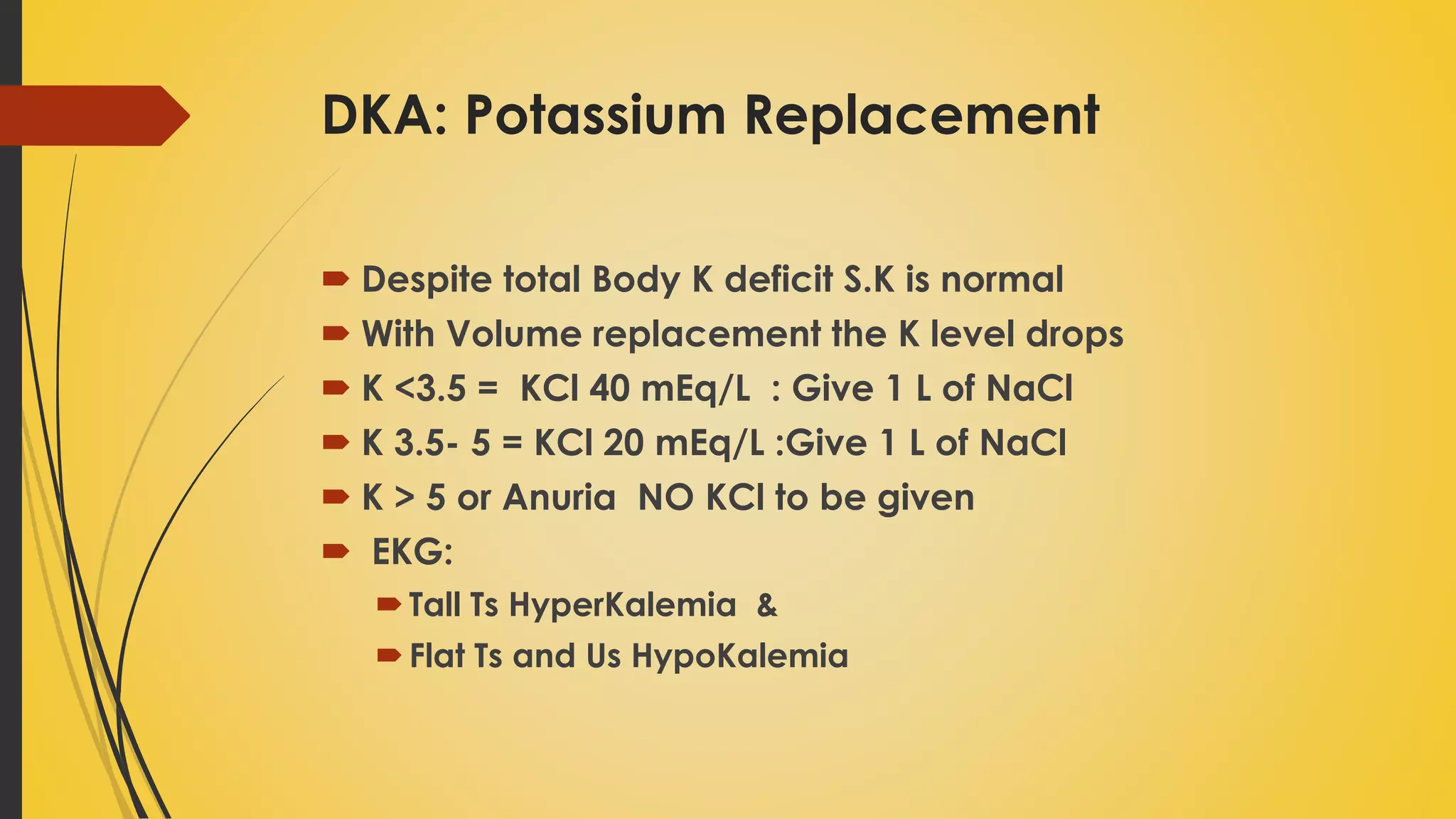 DKA: Potassium Replacement
 Despite total Body K deficit S.K is normal
 With Volume replacement the K level drops
 K <3.5 = KCl 40 mEq/L : Give 1 L of NaCl
 K 3.5- 5 = KCl 20 mEq/L :Give 1 L of NaCl
 K > 5 or Anuria NO KCl to be given
 EKG:
Tall Ts HyperKalemia &
Flat Ts and Us HypoKalemia
 