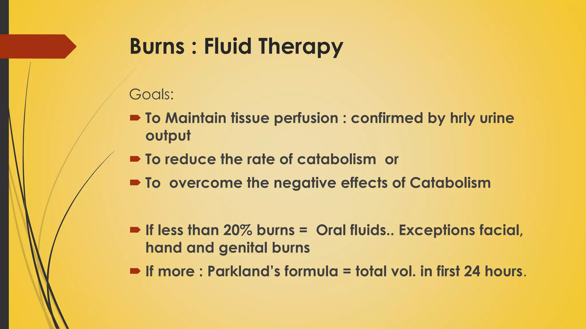 Burns : Fluid Therapy
Goals:
 To Maintain tissue perfusion : confirmed by hrly urine
output
 To reduce the rate of catabolism or
 To overcome the negative effects of Catabolism
 If less than 20% burns = Oral fluids.. Exceptions facial,
hand and genital burns
 If more : Parkland’s formula = total vol. in first 24 hours.
 