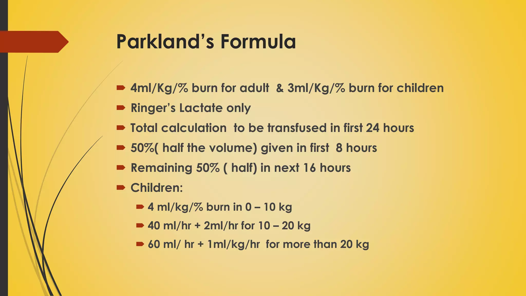 Parkland’s Formula
 4ml/Kg/% burn for adult & 3ml/Kg/% burn for children
 Ringer’s Lactate only
 Total calculation to be transfused in first 24 hours
 50%( half the volume) given in first 8 hours
 Remaining 50% ( half) in next 16 hours
 Children:
 4 ml/kg/% burn in 0 – 10 kg
 40 ml/hr + 2ml/hr for 10 – 20 kg
 60 ml/ hr + 1ml/kg/hr for more than 20 kg
 