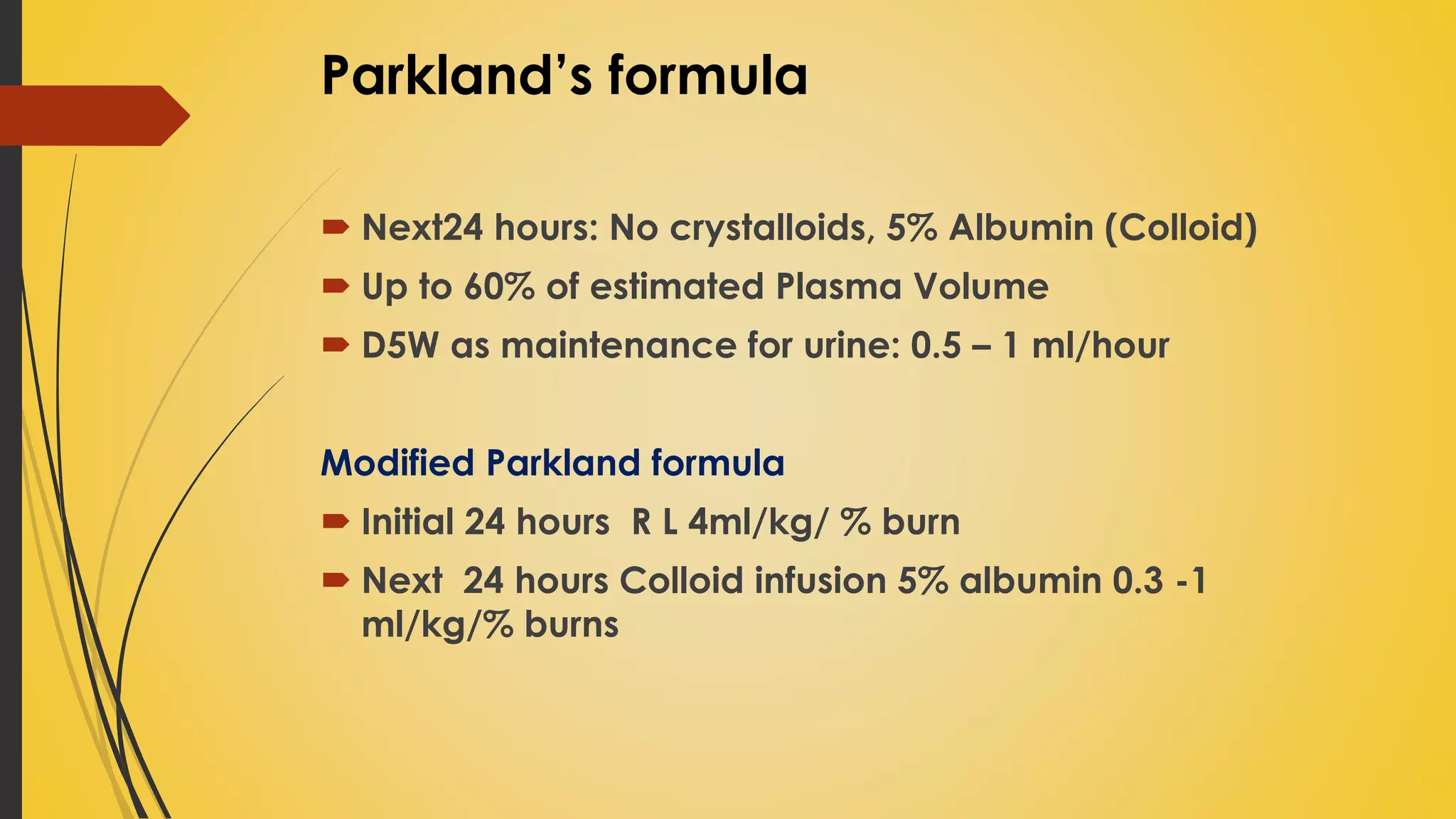  Next24 hours: No crystalloids, 5% Albumin (Colloid)
 Up to 60% of estimated Plasma Volume
 D5W as maintenance for urine: 0.5 – 1 ml/hour
Modified Parkland formula
 Initial 24 hours R L 4ml/kg/ % burn
 Next 24 hours Colloid infusion 5% albumin 0.3 -1
ml/kg/% burns
Parkland’s formula
 