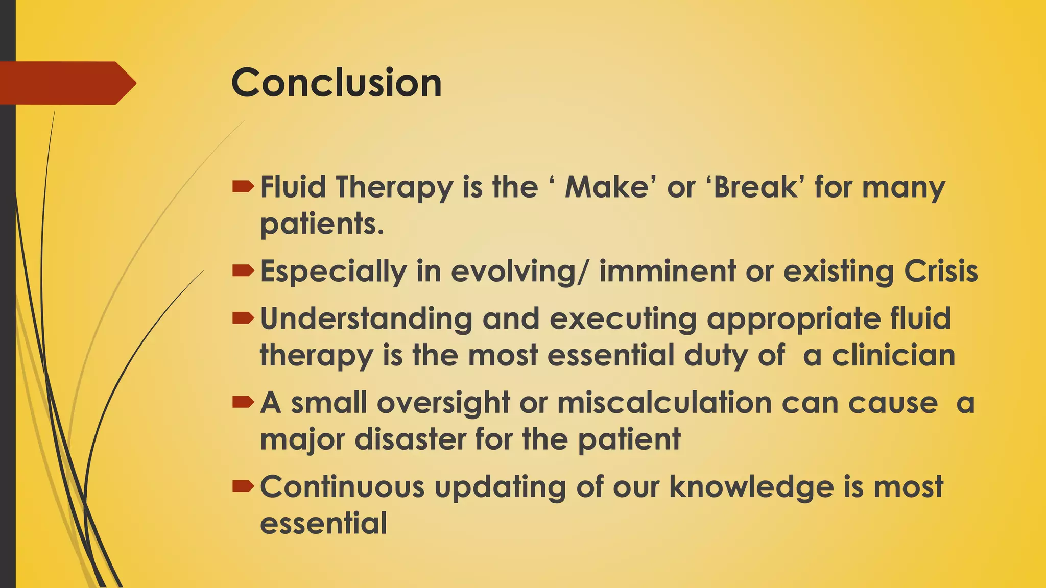 Conclusion
Fluid Therapy is the ‘ Make’ or ‘Break’ for many
patients.
Especially in evolving/ imminent or existing Crisis
Understanding and executing appropriate fluid
therapy is the most essential duty of a clinician
A small oversight or miscalculation can cause a
major disaster for the patient
Continuous updating of our knowledge is most
essential
 