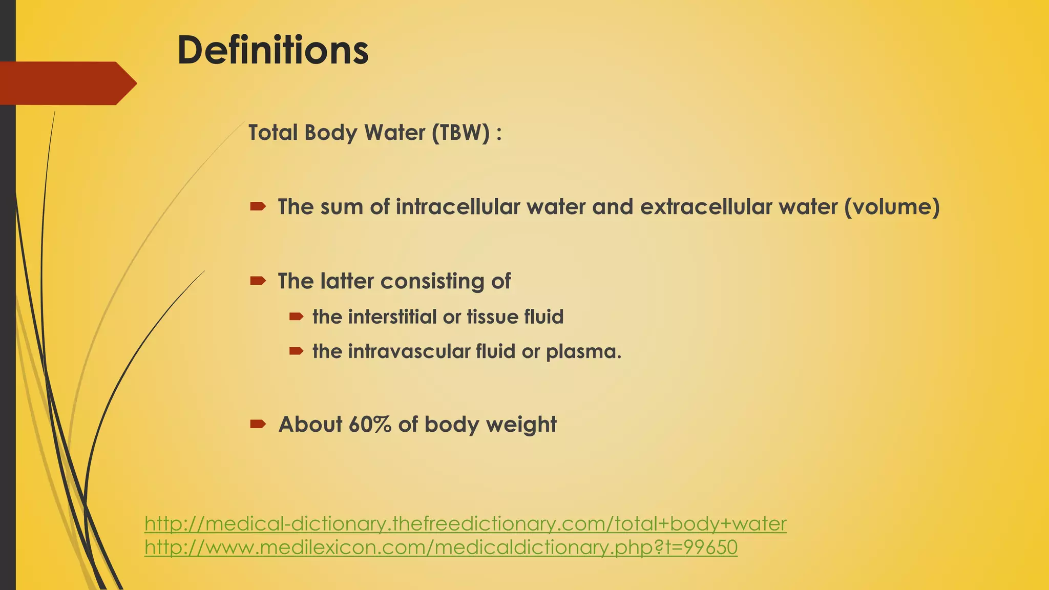 Definitions
Total Body Water (TBW) :
 The sum of intracellular water and extracellular water (volume)
 The latter consisting of
 the interstitial or tissue fluid
 the intravascular fluid or plasma.
 About 60% of body weight
http://medical-dictionary.thefreedictionary.com/total+body+water
http://www.medilexicon.com/medicaldictionary.php?t=99650
 