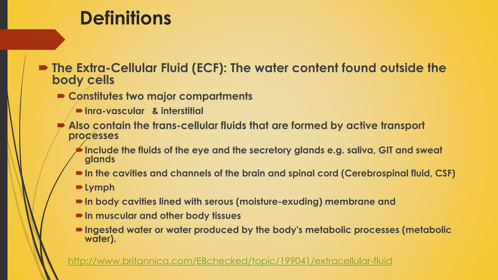 Definitions
 The Extra-Cellular Fluid (ECF): The water content found outside the
body cells
 Constitutes two major compartments
Inra-vascular & interstitial
 Also contain the trans-cellular fluids that are formed by active transport
processes
Include the fluids of the eye and the secretory glands e.g. saliva, GIT and sweat
glands
In the cavities and channels of the brain and spinal cord (Cerebrospinal fluid, CSF)
Lymph
In body cavities lined with serous (moisture-exuding) membrane and
In muscular and other body tissues
Ingested water or water produced by the body's metabolic processes (metabolic
water).
http://www.britannica.com/EBchecked/topic/199041/extracellular-fluid
 