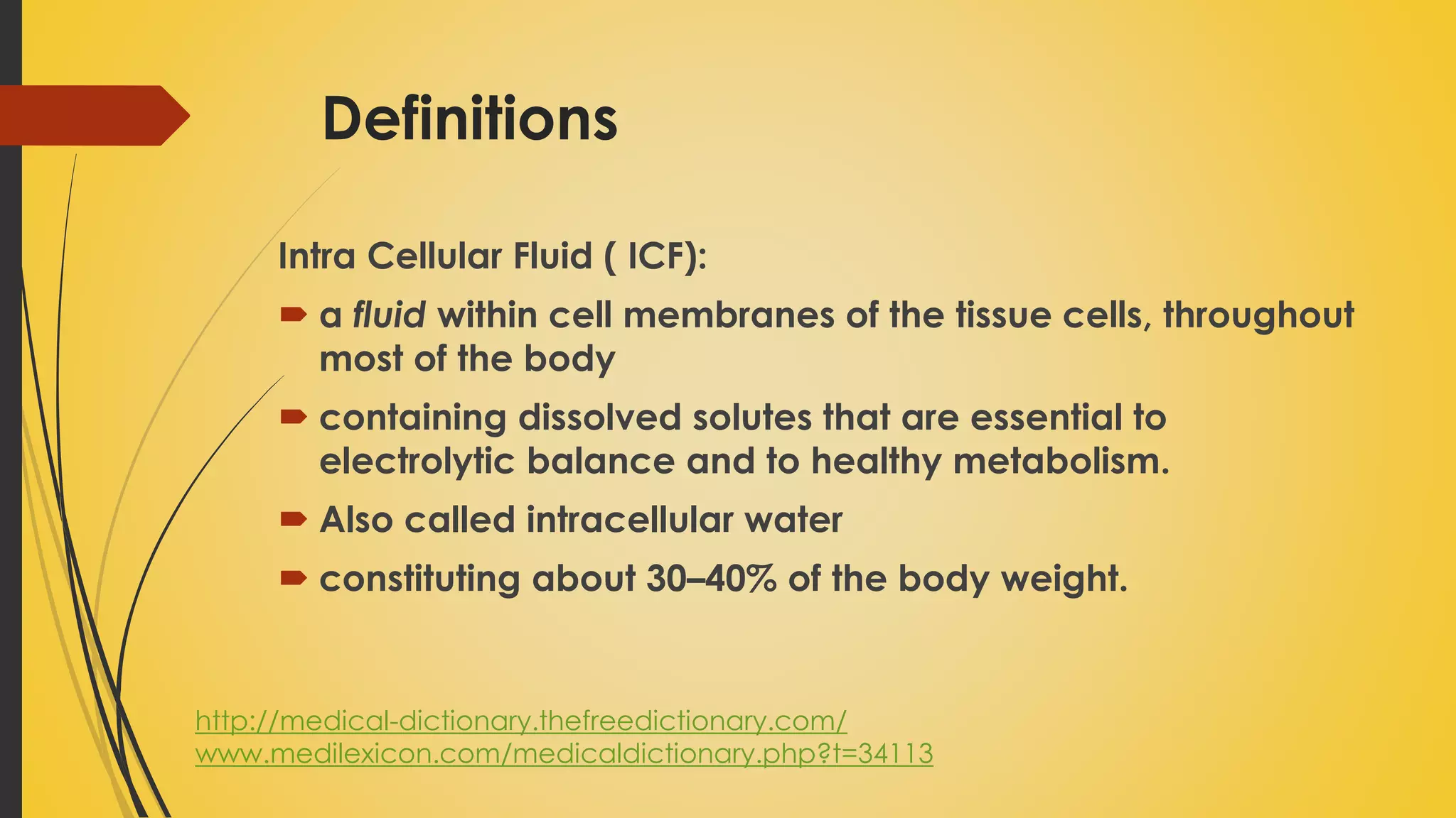 Definitions
Intra Cellular Fluid ( ICF):
 a fluid within cell membranes of the tissue cells, throughout
most of the body
 containing dissolved solutes that are essential to
electrolytic balance and to healthy metabolism.
 Also called intracellular water
 constituting about 30–40% of the body weight.
http://medical-dictionary.thefreedictionary.com/
www.medilexicon.com/medicaldictionary.php?t=34113
 
