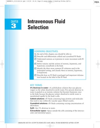 Intravenous Fluid
Selection
CHAPTER
3
GRIDLINE SET IN 1ST-PP TO INDICATE SAFE AREA; TO BE REMOVED AFTER 1ST-PP
LEARNING OBJECTIVES
By the end of this chapter, you should be able to:
Describe and differentiate colloid and crystalloid IV fluids
Understand osmosis as it pertains to water movement with IV
therapy
Define tonicity and the actions of isotonic, hypotonic, and
hypertonic crystalloids in the body
Identify the three most common IV solutions used in the
prehospital setting, and classify them as isotonic, hypotonic,
or hypertonic
Describe how an IV fluid is packaged and important informa-
tion located on the label of the IV fluid
KEY TERMS
5% Dextrose in water—A carbohydrate solution that uses glucose
(sugar) as the solute dissolved in sterile water. Five percent dextrose in
water is packed as an isotonic solution but becomes hypotonic once
in the body because the glucose (solute) dissolved in sterile water is
metabolized rapidly by the body’s cells.
Colloid solutions—IV fluids containing large proteins and molecules
that tend to stay within the vascular space (blood vessels).
Crystalloid solutions—IV fluids containing varying concentrations of
electrolytes.
D5W—See 5% dextrose in water.
Extracellular space—Space outside the cells consisting of the intravas-
cular and interstitial spaces.
BENNMC03_0131186116.qxd 3/9/05 18:24 Page 20 seema Seema-3:Desktop Folder:PQ731:
EQA
 