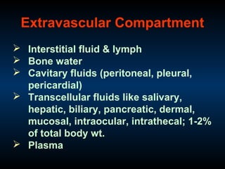 Extravascular Compartment
 Interstitial fluid & lymph
 Bone water
 Cavitary fluids (peritoneal, pleural,
pericardial)
 Transcellular fluids like salivary,
hepatic, biliary, pancreatic, dermal,
mucosal, intraocular, intrathecal; 1-2%
of total body wt.
 Plasma
 
