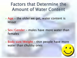 Factors that Determine the Amount of Water ContentAge – the older we get, water content is lesserSex/Gender – males have more water than femalesBody size/Weight– thin people have more water than chubby ones