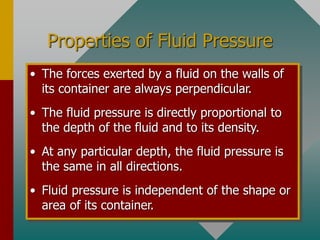 Properties of Fluid Pressure
• The forces exerted by a fluid on the walls of
its container are always perpendicular.
• The fluid pressure is directly proportional to
the depth of the fluid and to its density.
• At any particular depth, the fluid pressure is
the same in all directions.
• Fluid pressure is independent of the shape or
area of its container.
 