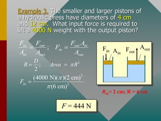 Example 3. The smaller and larger pistons of
a hydraulic press have diameters of 4 cm
and 12 cm. What input force is required to
lift a 4000 N weight with the output piston?
Fout
Fin
Aout
t
Ain
;
in out out in
in
in out out
F F F A
F
A A A
= =
2
2
(4000 N)( )(2 cm)
(6 cm)
in
F


=
2
;
2
D
R Area R

= =
F = 444 N
Rin= 2 cm; R = 6 cm
 