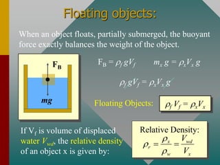 Floating objects:
When an object floats, partially submerged, the buoyant
force exactly balances the weight of the object.
FB
mg
FB = f gVf mx g = xVx g
f gVf = xVx g
f Vf = xVx
Floating Objects:
If Vf is volume of displaced
water Vwd, the relative density
of an object x is given by:
Relative Density:
x wd
r
w x
V
V



= =
 