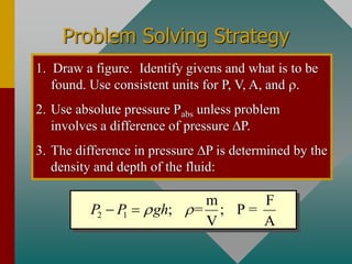 Problem Solving Strategy
1. Draw a figure. Identify givens and what is to be
found. Use consistent units for P, V, A, and .
2. Use absolute pressure Pabs unless problem
involves a difference of pressure DP.
3. The difference in pressure DP is determined by the
density and depth of the fluid:
2 1
m F
; = ; P =
V A
P P gh
 
− =
 