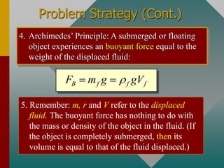 Problem Strategy (Cont.)
4. Archimedes’ Principle: A submerged or floating
object experiences an buoyant force equal to the
weight of the displaced fluid:
B f f f
F m g gV

= =
5. Remember: m, r and V refer to the displaced
fluid. The buoyant force has nothing to do with
the mass or density of the object in the fluid. (If
the object is completely submerged, then its
volume is equal to that of the fluid displaced.)
 