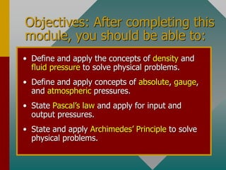 Objectives: After completing this
module, you should be able to:
• Define and apply the concepts of density and
fluid pressure to solve physical problems.
• Define and apply concepts of absolute, gauge,
and atmospheric pressures.
• State Pascal’s law and apply for input and
output pressures.
• State and apply Archimedes’ Principle to solve
physical problems.
 