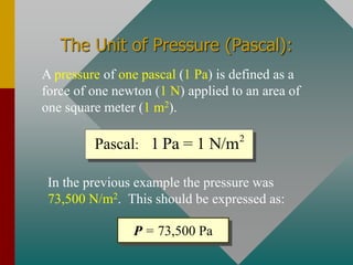 The Unit of Pressure (Pascal):
A pressure of one pascal (1 Pa) is defined as a
force of one newton (1 N) applied to an area of
one square meter (1 m2).
2
1 Pa = 1 N/m
Pascal:
In the previous example the pressure was
73,500 N/m2. This should be expressed as:
P = 73,500 Pa
 