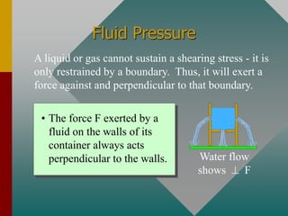 Fluid Pressure
A liquid or gas cannot sustain a shearing stress - it is
only restrained by a boundary. Thus, it will exert a
force against and perpendicular to that boundary.
• The force F exerted by a
fluid on the walls of its
container always acts
perpendicular to the walls. Water flow
shows ⊥ F
 