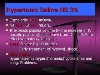 Hypertonic Saline HS 3% Osmolarity  1026  mOsm/L. Na  513   Cl  513   mEq/L. It expands plasma volume by the increase in IV oncotic pressure(fluids move from IC fluid).More effective than crystalloids. Uses:  Severe hyponatremia. Early treatment of hypovol. shock.  Side effects:  hypernatremia,hyperchloremia,hypokalemia and coag. Problems. 