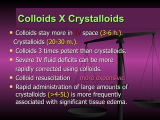 Colloids X Crystalloids Colloids stay more in  IV  space  (3-6 h.). Crystalloids  (20-30 m.). Colloids 3 times potent than crystalloids. Severe IV fluid deficits can be more  rapidly corrected using colloids. Colloid resuscitation  more expensive. Rapid administration of large amounts of crystalloids  (>4-5L)  is more frequently associated with significant tissue edema. 