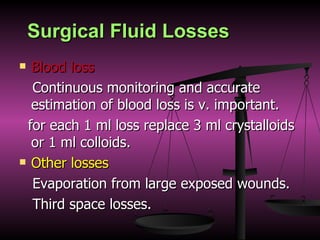 Surgical Fluid Losses Blood loss Continuous monitoring and accurate estimation of blood loss is v. important. for each 1 ml loss replace 3 ml crystalloids or 1 ml colloids. Other losses Evaporation from large exposed wounds. Third space losses. 