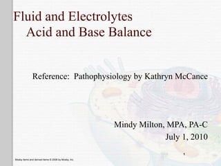 Fluid and Electrolytes
  Acid and Base Balance


              Reference: Pathophysiology by Kathryn McCance




                                                      Mindy Milton, MPA, PA-C
                                                                   July 1, 2010
                                                                        1
Mosby items and derived items © 2006 by Mosby, Inc.
 