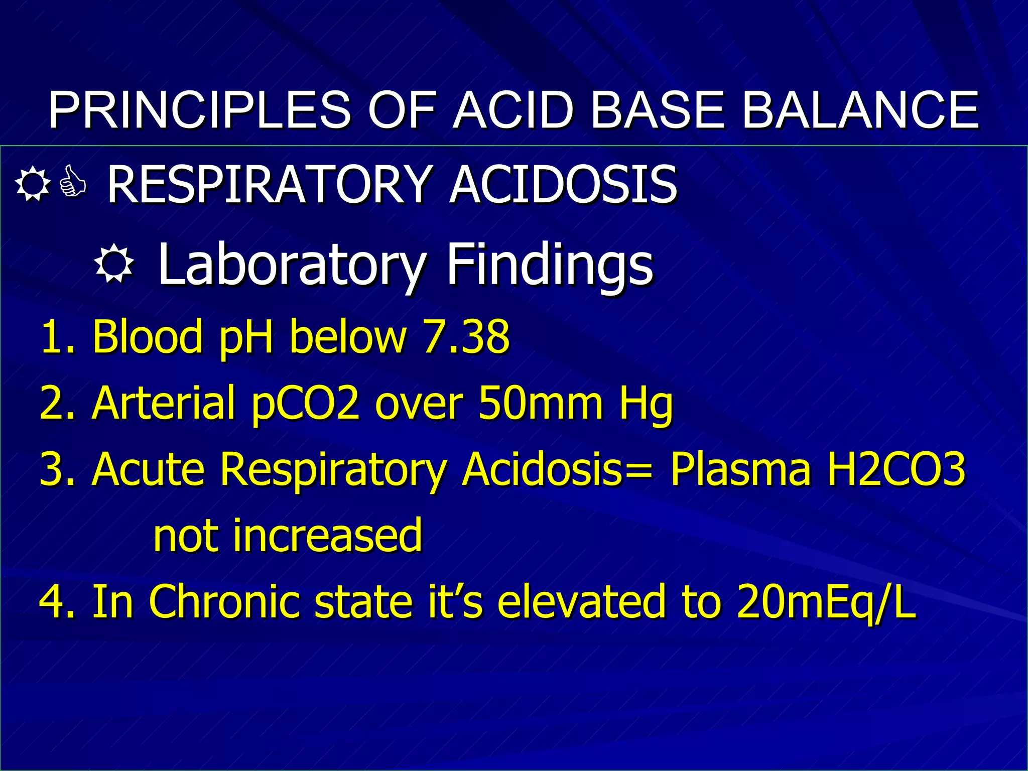 PRINCIPLES OF ACID BASE BALANCE    RESPIRATORY ACIDOSIS    Laboratory Findings 1. Blood pH below 7.38 2. Arterial pCO2 over 50mm Hg 3. Acute Respiratory Acidosis= Plasma H2CO3  not increased  4. In Chronic state it’s elevated to 20mEq/L 