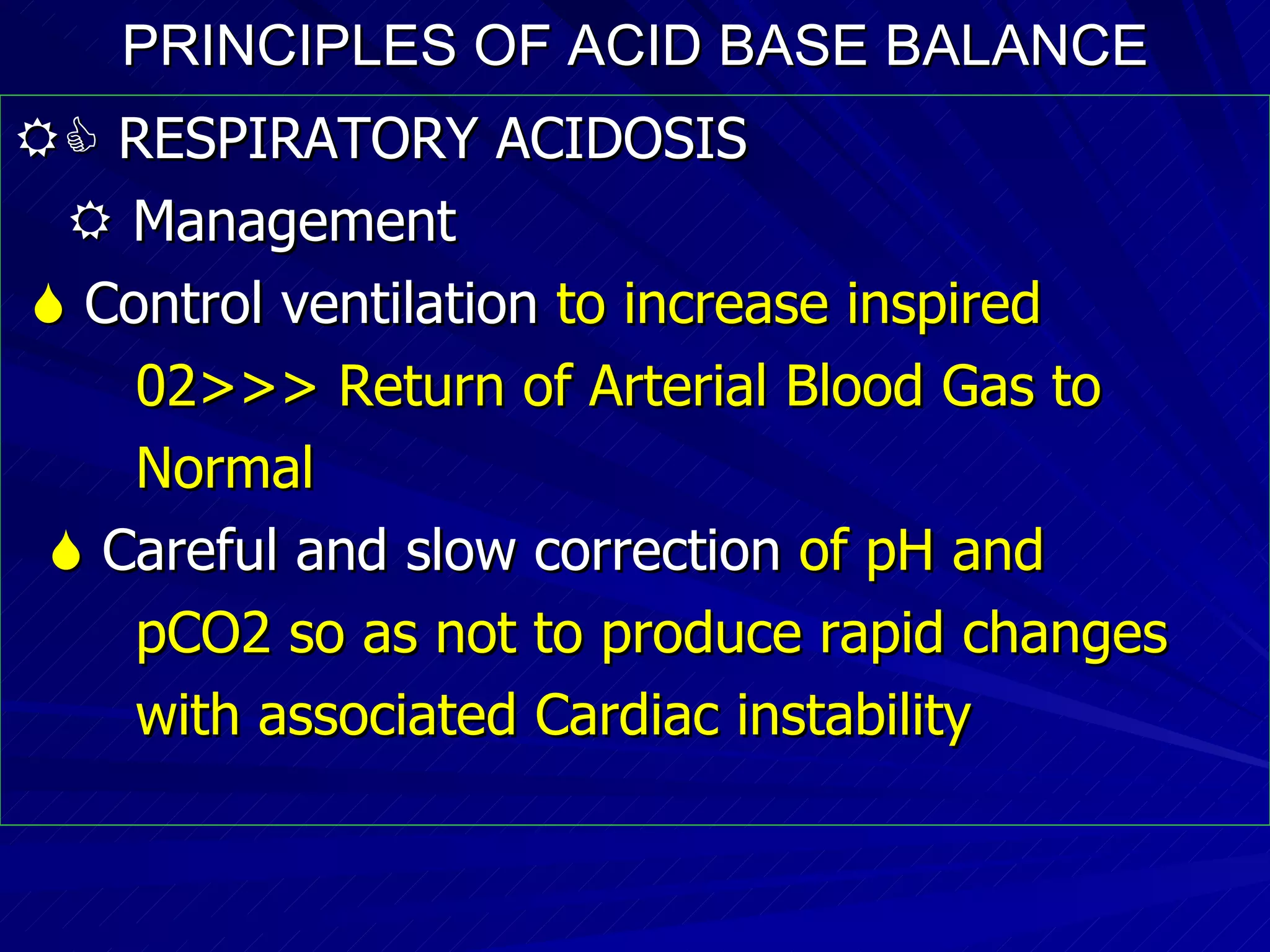 PRINCIPLES OF ACID BASE BALANCE    RESPIRATORY ACIDOSIS    Management    Control ventilation  to increase inspired  02>>> Return of Arterial Blood Gas to  Normal    Careful and slow correction  of pH and  pCO2 so as not to produce rapid changes  with associated Cardiac instability 