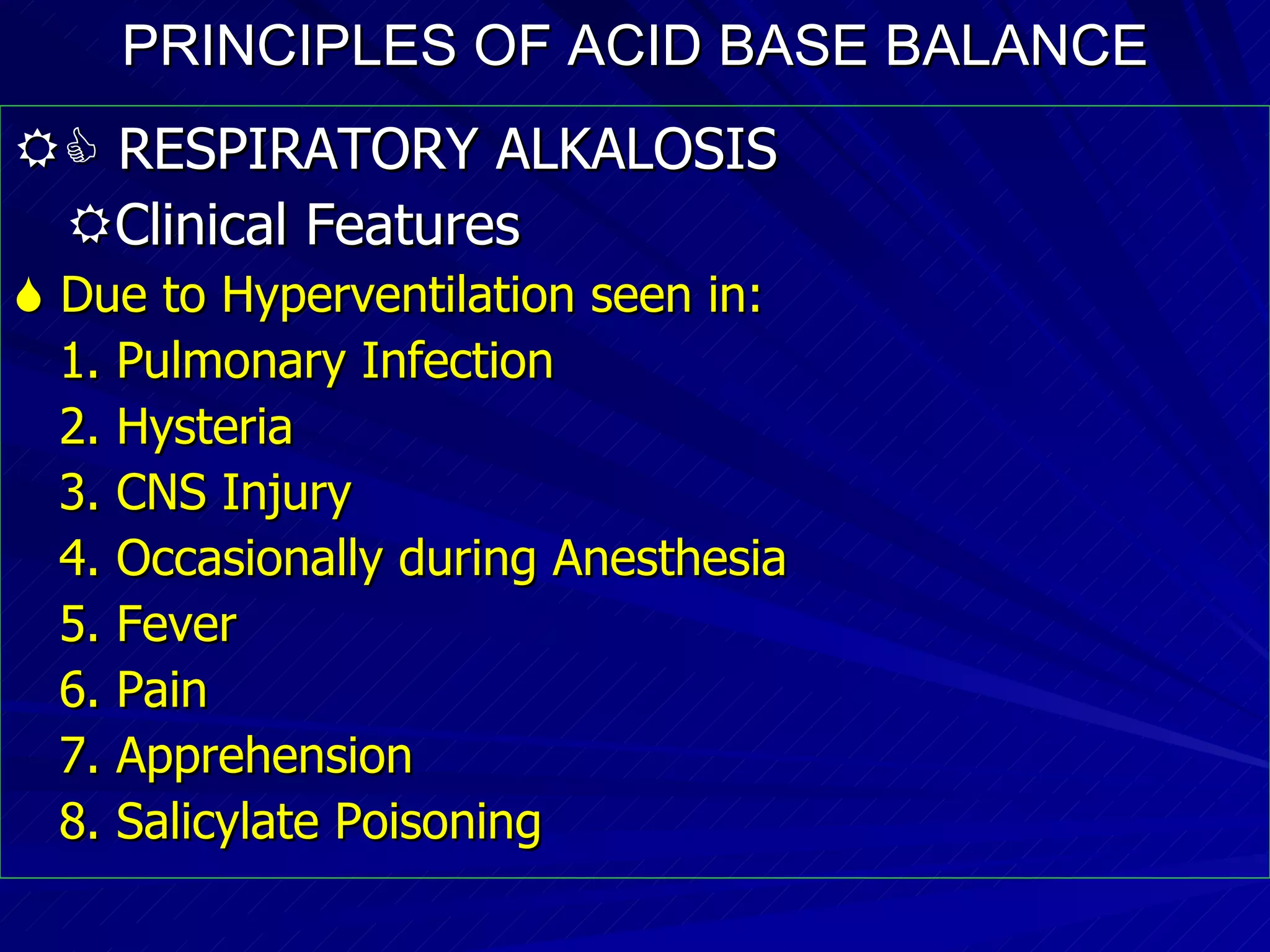 PRINCIPLES OF ACID BASE BALANCE    RESPIRATORY ALKALOSIS  Clinical Features    Due to Hyperventilation seen in: 1. Pulmonary Infection 2. Hysteria 3. CNS Injury 4. Occasionally during Anesthesia 5. Fever 6. Pain  7. Apprehension 8. Salicylate Poisoning 
