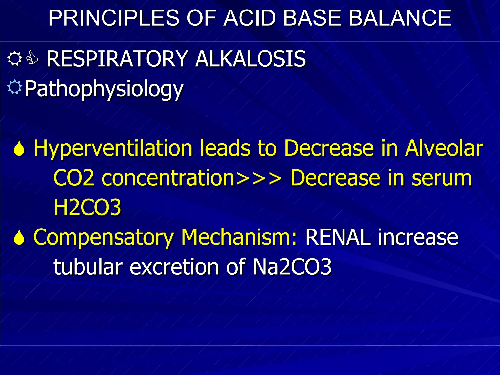 PRINCIPLES OF ACID BASE BALANCE    RESPIRATORY ALKALOSIS Pathophysiology    Hyperventilation leads to Decrease in Alveolar CO2 concentration>>> Decrease in serum  H2CO3    Compensatory Mechanism:  RENAL increase  tubular excretion of Na2CO3 
