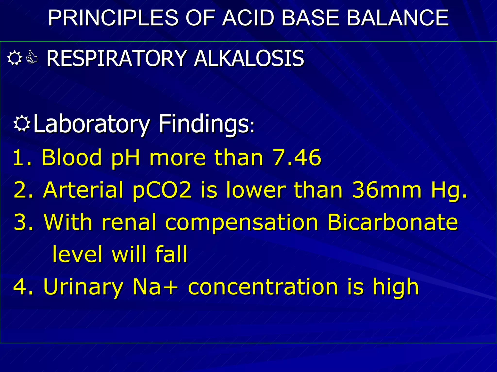 PRINCIPLES OF ACID BASE BALANCE    RESPIRATORY ALKALOSIS  Laboratory Findings : 1. Blood pH more than 7.46 2. Arterial pCO2 is lower than 36mm Hg. 3. With renal compensation Bicarbonate  level will fall 4. Urinary Na+ concentration is high 