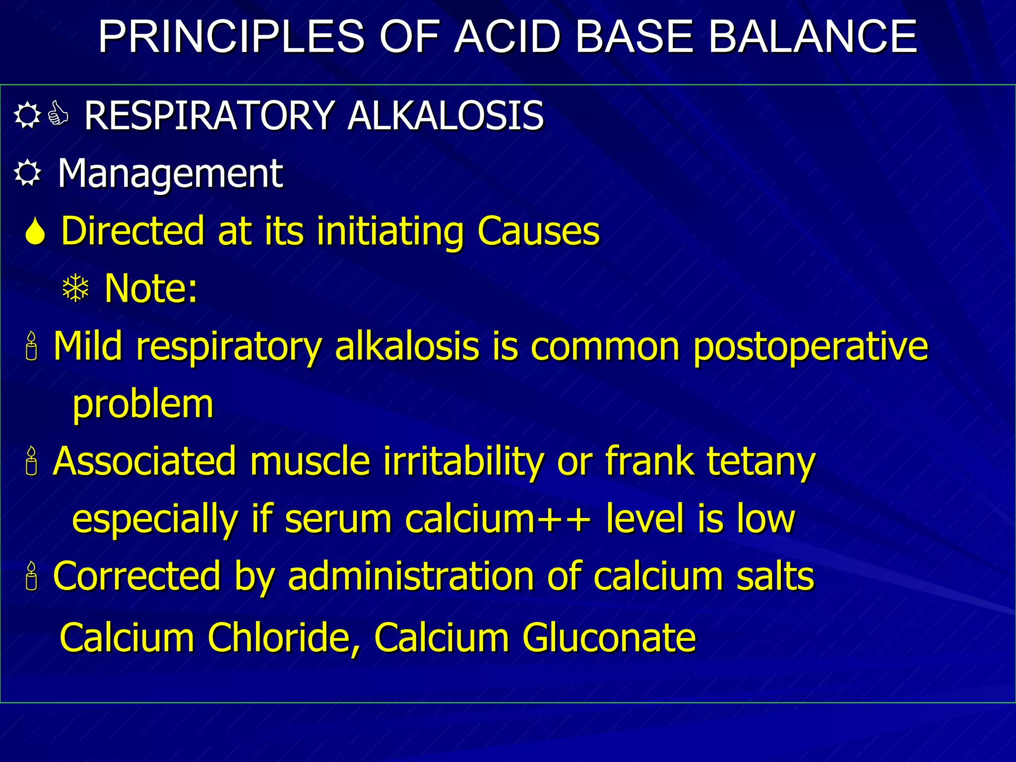 PRINCIPLES OF ACID BASE BALANCE    RESPIRATORY ALKALOSIS    Management    Directed at its initiating Causes    Note:    Mild respiratory alkalosis is common postoperative problem    Associated muscle irritability or frank tetany especially if serum calcium++ level is low    Corrected by administration of calcium salts  Calcium Chloride, Calcium Gluconate   