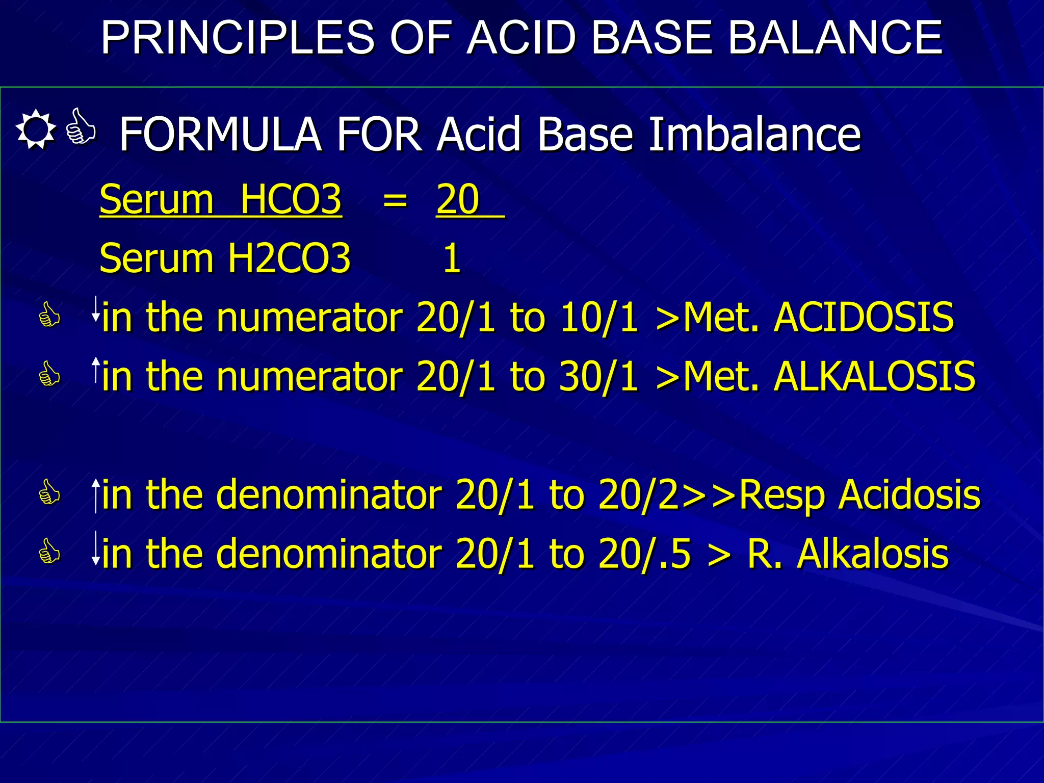 PRINCIPLES OF ACID BASE BALANCE    FORMULA FOR Acid Base Imbalance Serum  HCO3   =  20  Serum H2CO3  1    in the numerator 20/1 to 10/1 >Met. ACIDOSIS    in the numerator 20/1 to 30/1 >Met. ALKALOSIS    in the denominator 20/1 to 20/2>>Resp Acidosis    in the denominator 20/1 to 20/.5 > R. Alkalosis 