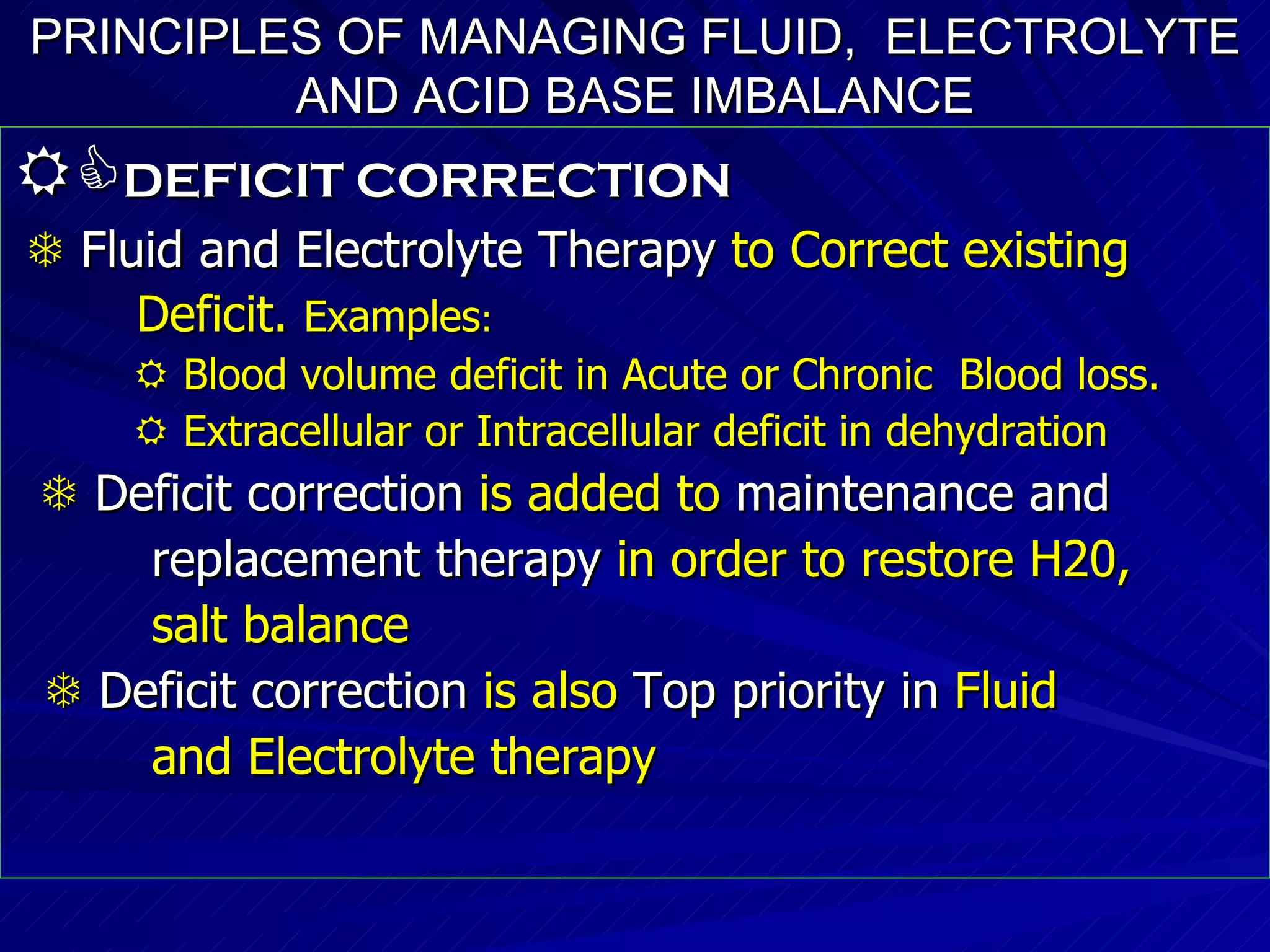 PRINCIPLES OF MANAGING FLUID,  ELECTROLYTE AND ACID BASE IMBALANCE  DEFICIT CORRECTION      Fluid and Electrolyte Therapy  to Correct existing Deficit.  Examples :    Blood volume deficit in Acute or Chronic  Blood loss.    Extracellular or Intracellular deficit in dehydration    Deficit correction  is added to  maintenance and  replacement therapy  in order to restore H20,  salt balance    Deficit correction  is also  Top priority in  Fluid  and Electrolyte therapy 