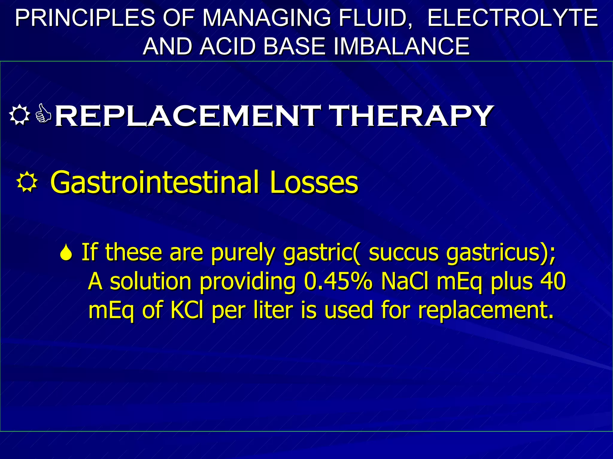 PRINCIPLES OF MANAGING FLUID,  ELECTROLYTE AND ACID BASE IMBALANCE  REPLACEMENT THERAPY    Gastrointestinal Losses    If these are purely gastric( succus gastricus);  A solution providing 0.45% NaCl mEq plus 40 mEq of KCl per liter is used for replacement. 