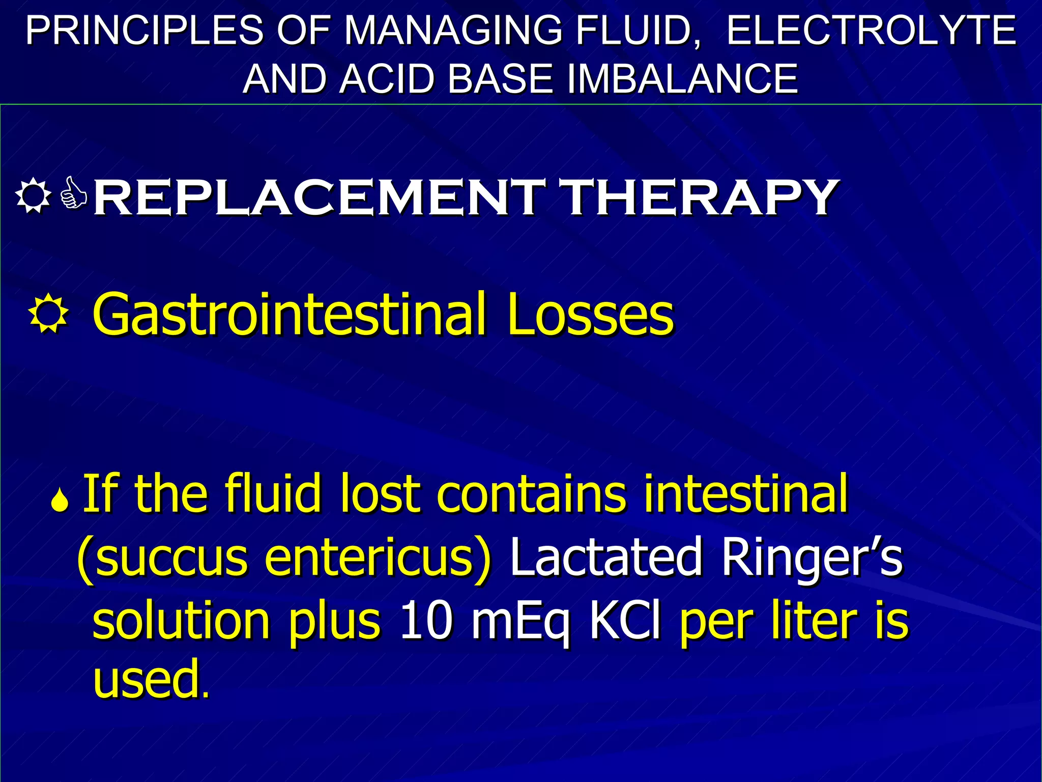 PRINCIPLES OF MANAGING FLUID,  ELECTROLYTE AND ACID BASE IMBALANCE  REPLACEMENT THERAPY    Gastrointestinal Losses    If the fluid lost contains intestinal  (succus entericus)  Lactated Ringer’s   solution plus  10 mEq KCl  per liter is  used . 