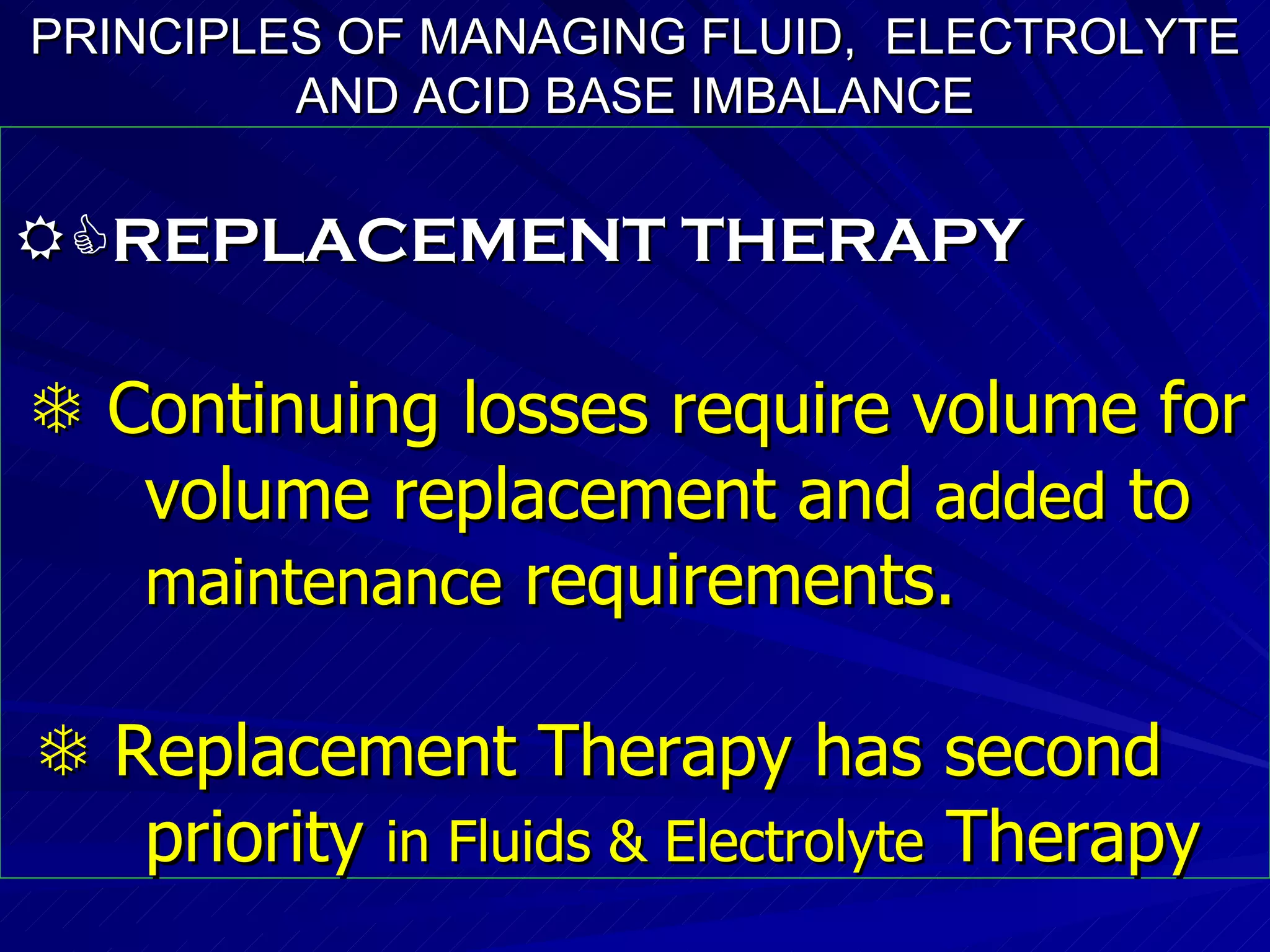 PRINCIPLES OF MANAGING FLUID,  ELECTROLYTE AND ACID BASE IMBALANCE  REPLACEMENT THERAPY    Continuing losses require volume for  volume replacement and  added  to  maintenance  requirements.    Replacement Therapy has second  priority  in Fluids & Electrolyte  Therapy 