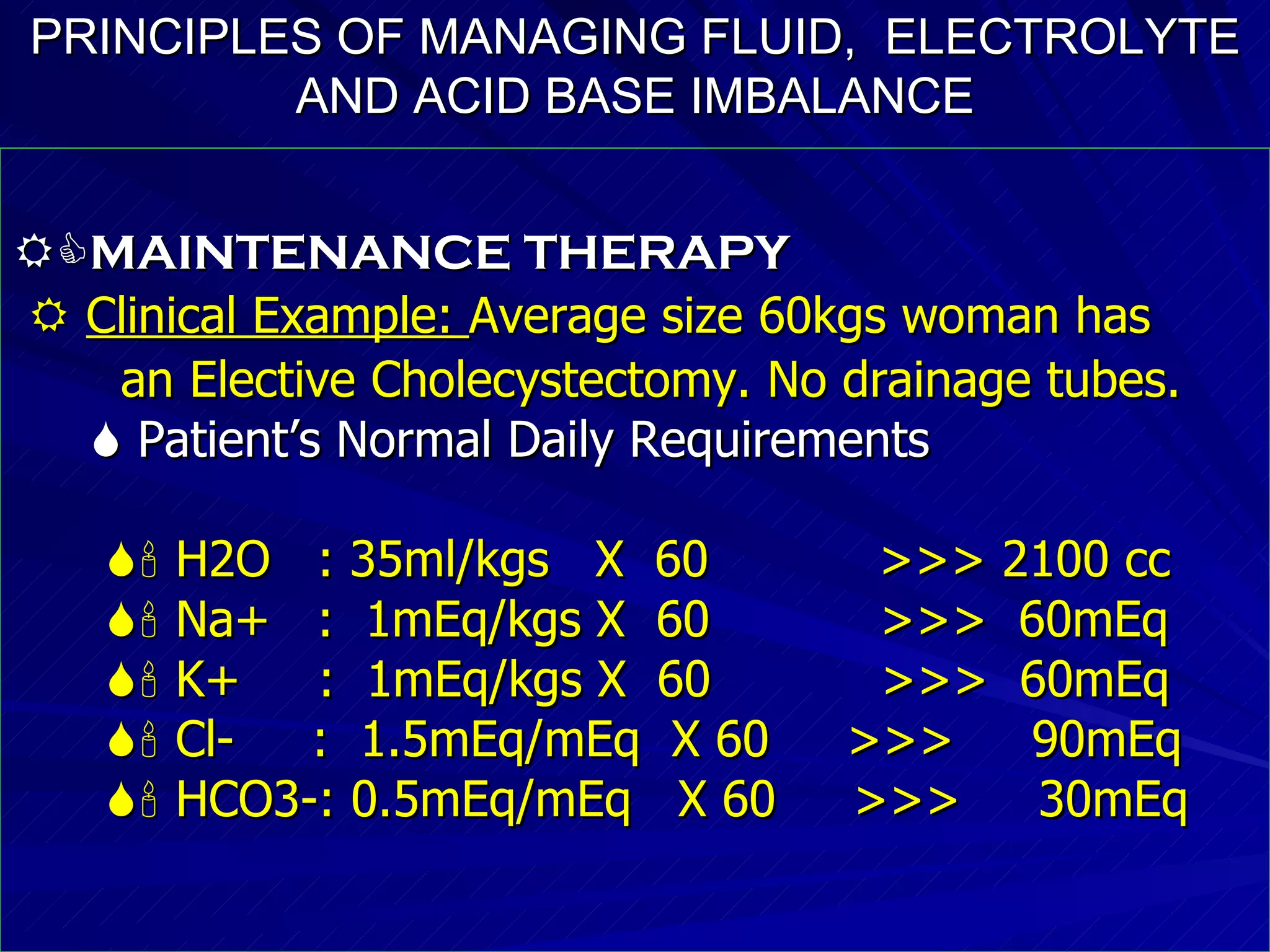 PRINCIPLES OF MANAGING FLUID,  ELECTROLYTE AND ACID BASE IMBALANCE  MAINTENANCE THERAPY    Clinical Example:  Average size 60kgs woman has an Elective Cholecystectomy. No drainage tubes.    Patient’s Normal Daily Requirements    H2O  : 35ml/kgs  X  60  >>> 2100 cc    Na+  :  1mEq/kgs X  60  >>>  60mEq    K+  :  1mEq/kgs X  60  >>>  60mEq    Cl-  :  1.5mEq/mEq  X 60  >>>  90mEq    HCO3-: 0.5mEq/mEq  X 60  >>>  30mEq  