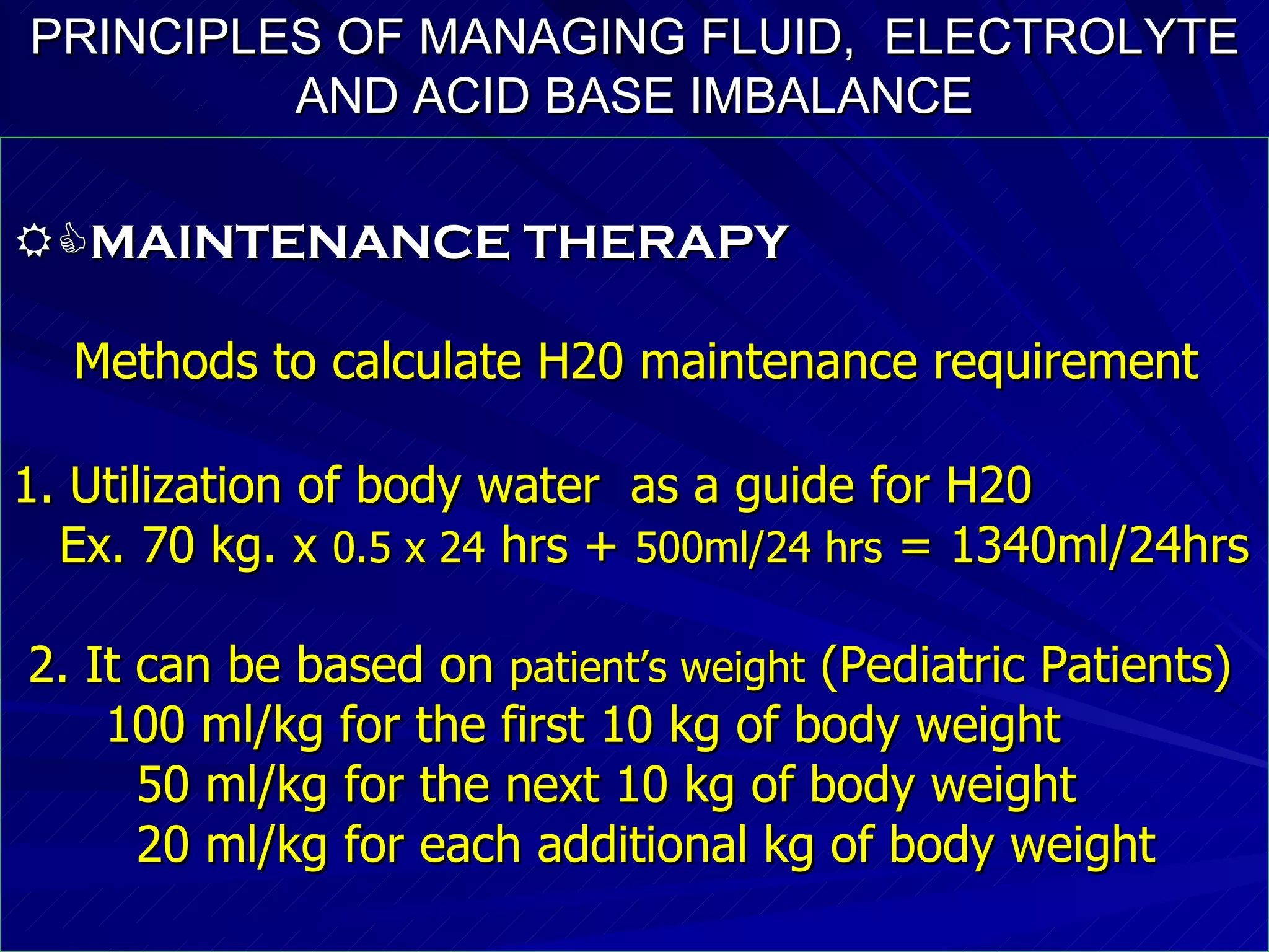 PRINCIPLES OF MANAGING FLUID,  ELECTROLYTE   AND ACID BASE IMBALANCE  MAINTENANCE THERAPY Methods to calculate H20 maintenance requirement 1. Utilization of body water  as a guide for H20 Ex. 70 kg. x  0.5 x 24  hrs +  500ml/24 hrs  = 1340ml/24hrs 2. It can be based on  patient’s weight  (Pediatric Patients)‏ 100 ml/kg for the first 10 kg of body weight 50 ml/kg for the next 10 kg of body weight 20 ml/kg for each additional kg of body weight 