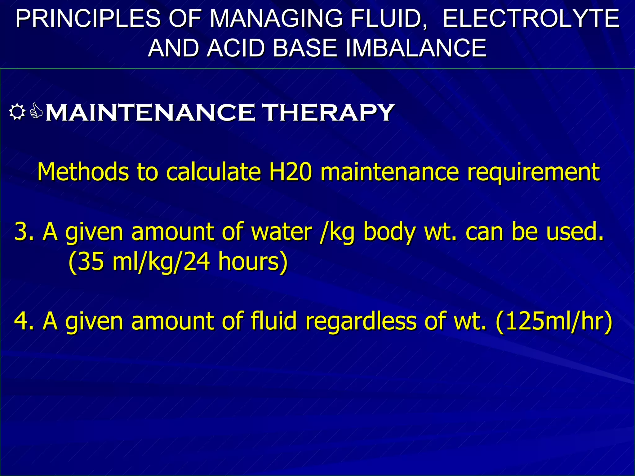 PRINCIPLES OF MANAGING FLUID,  ELECTROLYTE   AND ACID BASE IMBALANCE  MAINTENANCE THERAPY Methods to calculate H20 maintenance requirement  3. A given amount of water /kg body wt. can be used. (35 ml/kg/24 hours)‏ 4. A given amount of fluid regardless of wt. (125ml/hr)‏ 