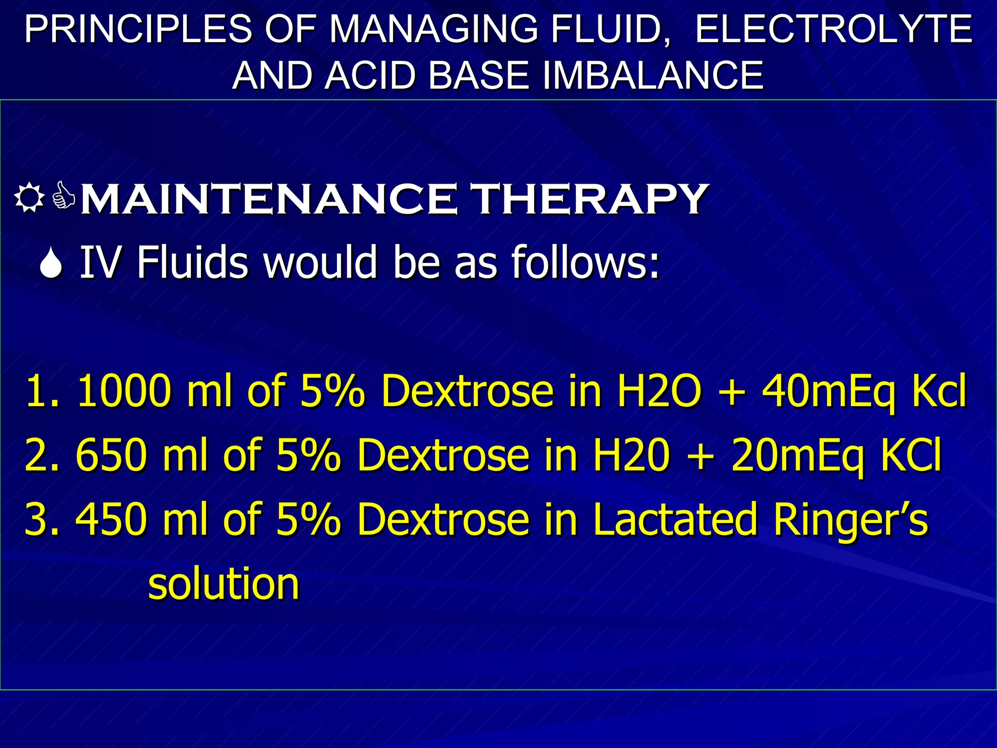 PRINCIPLES OF MANAGING FLUID,  ELECTROLYTE AND ACID BASE IMBALANCE  MAINTENANCE THERAPY    IV Fluids would be as follows: 1. 1000 ml of 5% Dextrose in H2O + 40mEq Kcl 2. 650 ml of 5% Dextrose in H20 + 20mEq KCl 3. 450 ml of 5% Dextrose in Lactated Ringer’s solution 
