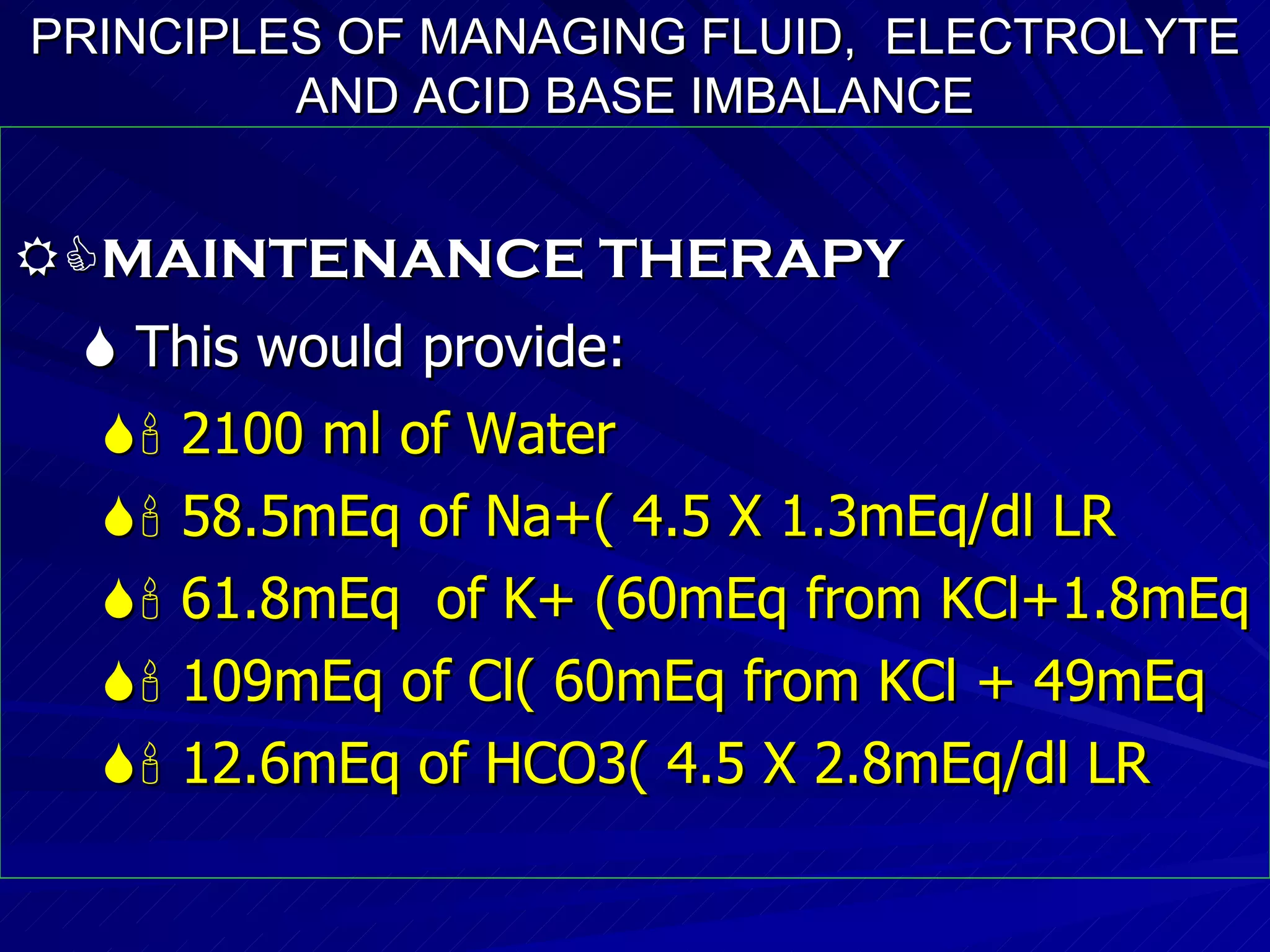 PRINCIPLES OF MANAGING FLUID,  ELECTROLYTE AND ACID BASE IMBALANCE  MAINTENANCE THERAPY    This would provide:    2100 ml of Water    58.5mEq of Na+( 4.5 X 1.3mEq/dl LR    61.8mEq  of K+ (60mEq from KCl+1.8mEq     109mEq of Cl( 60mEq from KCl + 49mEq    12.6mEq of HCO3( 4.5 X 2.8mEq/dl LR  