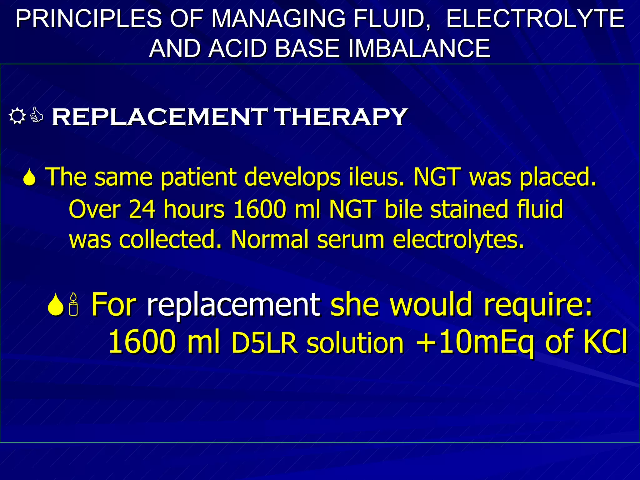 PRINCIPLES OF MANAGING FLUID,  ELECTROLYTE AND ACID BASE IMBALANCE    REPLACEMENT THERAPY    The same patient develops ileus. NGT was placed. Over 24 hours 1600 ml NGT bile stained fluid was collected. Normal serum electrolytes.    For  replacement   she would require: 1600 ml  D5LR solution  +10mEq of KCl   