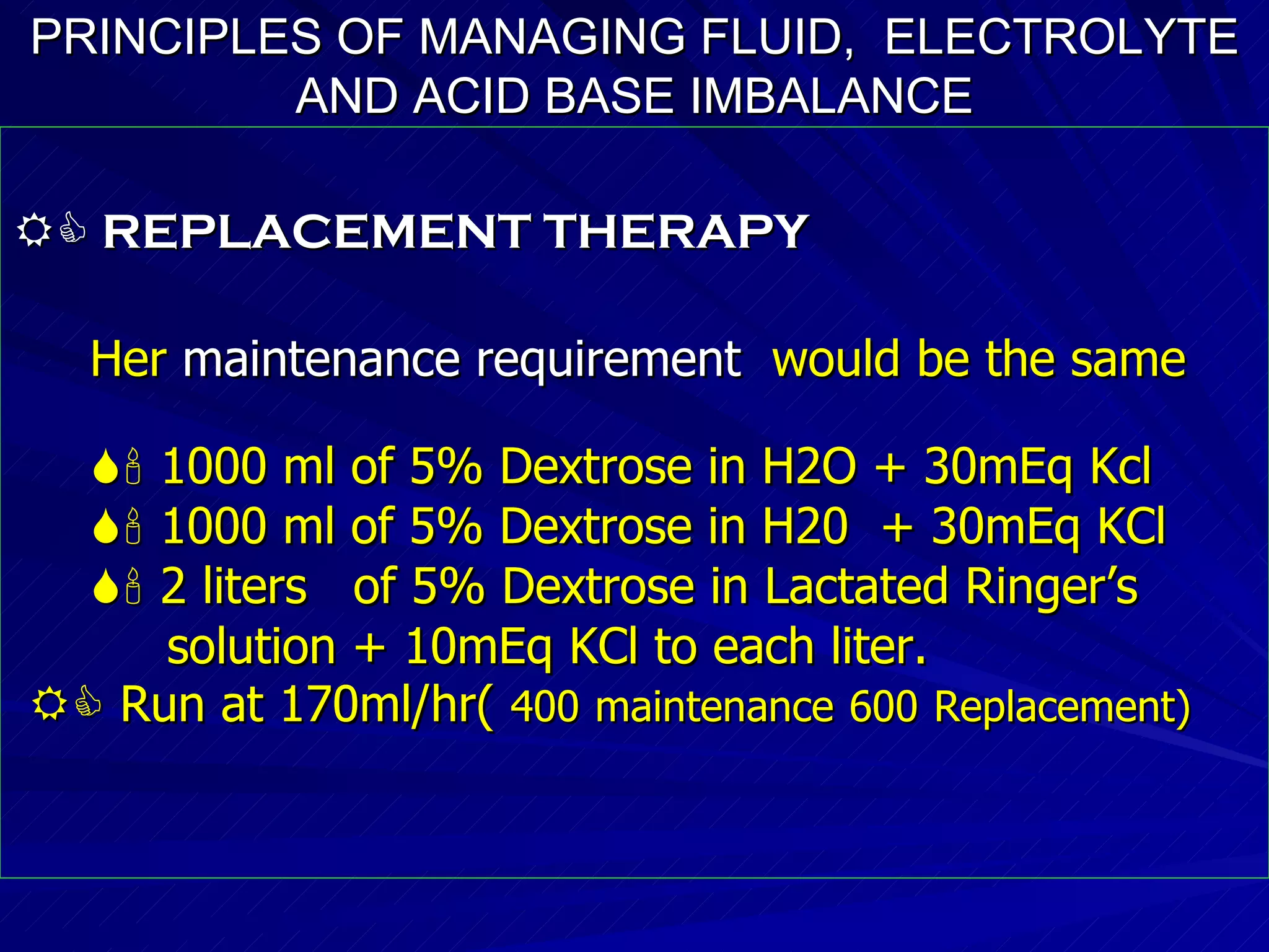 PRINCIPLES OF MANAGING FLUID,  ELECTROLYTE AND ACID BASE IMBALANCE    REPLACEMENT THERAPY Her  maintenance requirement   would be the same     1000 ml of 5% Dextrose in H2O + 30mEq Kcl    1000 ml of 5% Dextrose in H20  + 30mEq KCl    2 liters  of 5% Dextrose in Lactated Ringer’s solution + 10mEq KCl to each liter.    Run at 170ml/hr(  400   maintenance   600   Replacement)‏ 