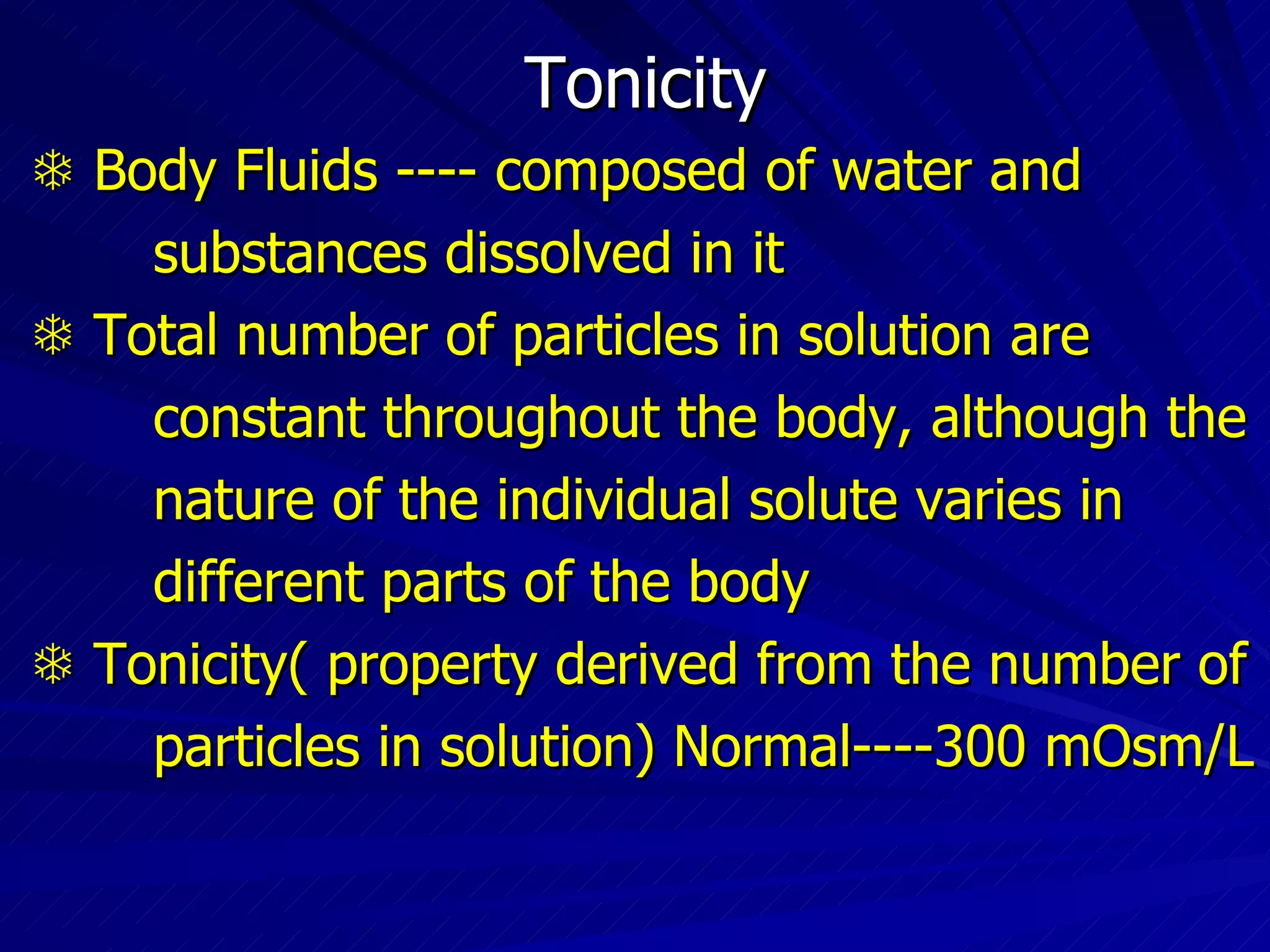 Tonicity    Body Fluids ---- composed of water and  substances dissolved in it    Total number of particles in solution are constant throughout the body, although the  nature of the individual solute varies in different parts of the body    Tonicity( property derived from the number of particles in solution) Normal----300 mOsm/L  