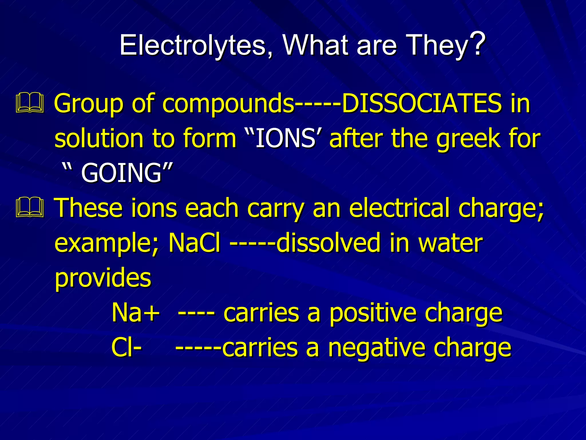 Electrolytes, What are They ?    Group of compounds-----DISSOCIATES in  solution to form  “IONS’  after the greek for  “  GOING”    These ions each carry an electrical charge;  example; NaCl -----dissolved in water  provides Na+  ---- carries a positive charge Cl-  -----carries a negative charge 