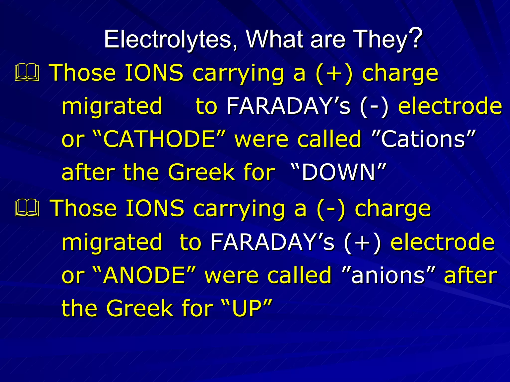 Electrolytes, What are They ?    Those IONS carrying a (+) charge  migrated  to  FARADAY’s (-)  electrode  or “CATHODE” were called  ”Cations”   after the Greek for  “DOWN”    Those IONS carrying a (-) charge  migrated  to  FARADAY’s (+)  electrode  or “ANODE” were called  ”anions”   after  the Greek for “UP” 