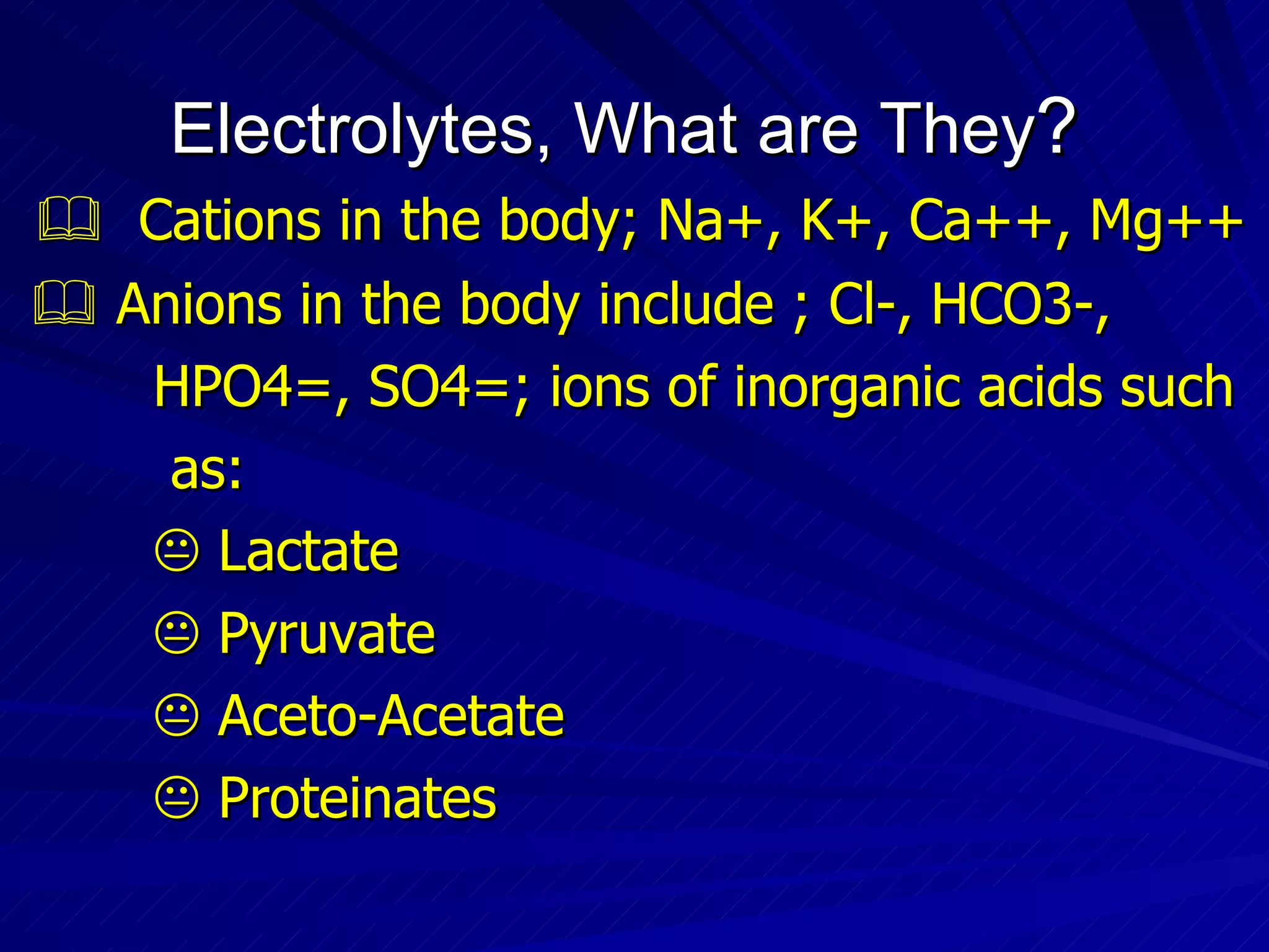 Electrolytes, What are They ?    Cations in the body; Na+, K+, Ca++, Mg++    Anions in the body include ; Cl-, HCO3-,  HPO4=, SO4=; ions of inorganic acids such  as:    Lactate    Pyruvate    Aceto-Acetate    Proteinates 